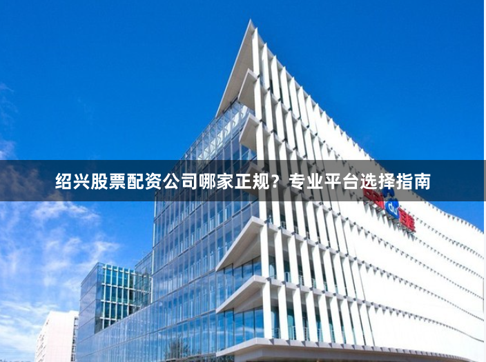 绍兴股票配资公司哪家正规？专业平台选择指南