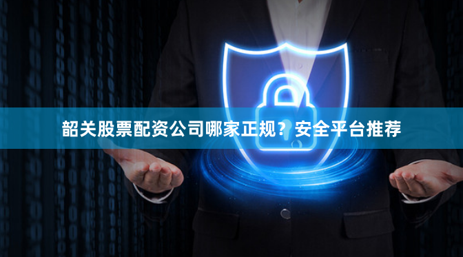 韶关股票配资公司哪家正规？安全平台推荐