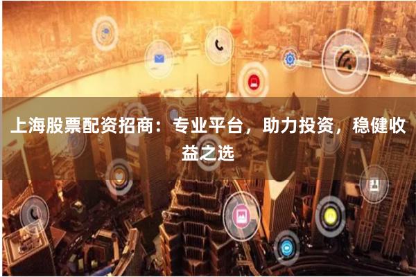 上海股票配资招商：专业平台，助力投资，稳健收益之选