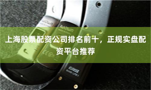上海股票配资公司排名前十，正规实盘配资平台推荐